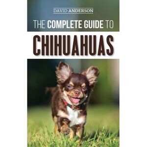The Complete Guide to Chihuahuas: Finding, Raising, Training, Protecting, and Lo